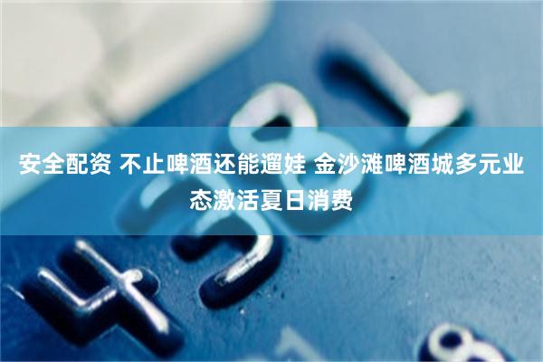 安全配资 不止啤酒还能遛娃 金沙滩啤酒城多元业态激活夏日消费