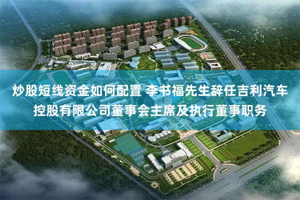 炒股短线资金如何配置 李书福先生辞任吉利汽车控股有限公司董事会主席及执行董事职务