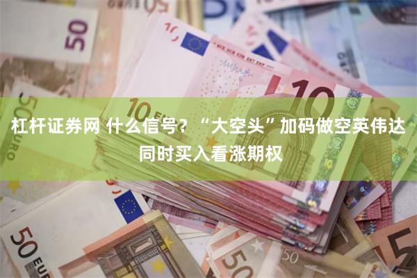 杠杆证券网 什么信号？“大空头”加码做空英伟达 同时买入看涨期权