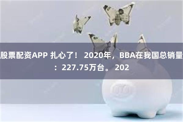 股票配资APP 扎心了！ 2020年，BBA在我国总销量：227.75万台。 202