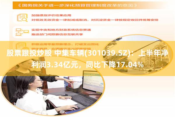股票跟投炒股 中集车辆(301039.SZ)：上半年净利润3.34亿元，同比下降17.04%