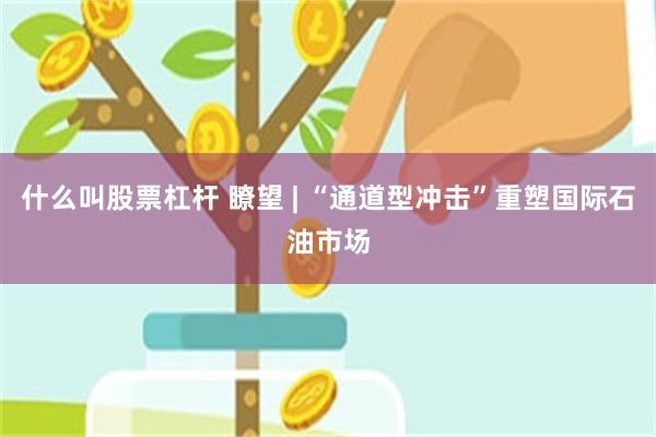什么叫股票杠杆 瞭望 | “通道型冲击”重塑国际石油市场