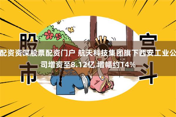 配资资深股票配资门户 航天科技集团旗下西安工业公司增资至8.12亿 增幅约14%