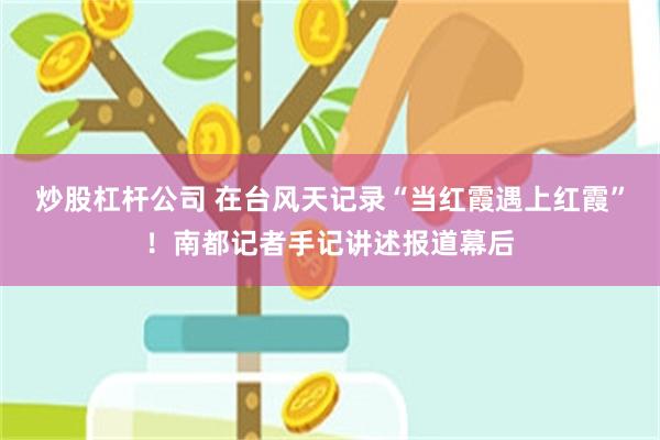 炒股杠杆公司 在台风天记录“当红霞遇上红霞”！南都记者手记讲述报道幕后