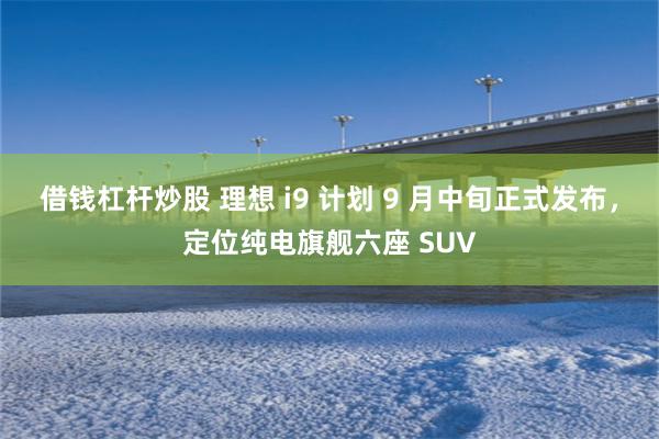 借钱杠杆炒股 理想 i9 计划 9 月中旬正式发布，定位纯电旗舰六座 SUV