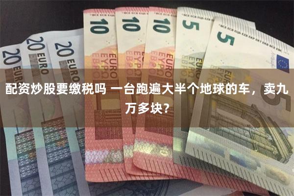 配资炒股要缴税吗 一台跑遍大半个地球的车，卖九万多块？