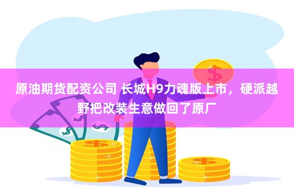 原油期货配资公司 长城H9力魂版上市，硬派越野把改装生意做回了原厂