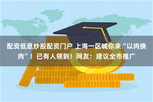 配资低息炒股配资门户 上海一区喊你来“以肉换肉”！已有人领到！网友：建议全市推广