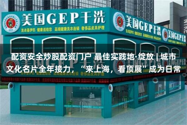配资安全炒股配资门户 最佳实践地·绽放 | 城市文化名片全年接力,“来上海,看顶展”成为日常