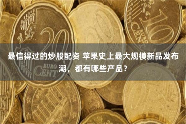 最信得过的炒股配资 苹果史上最大规模新品发布潮，都有哪些产品？