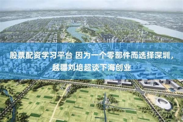 股票配资学习平台 因为一个零部件而选择深圳，越疆刘培超谈下海创业