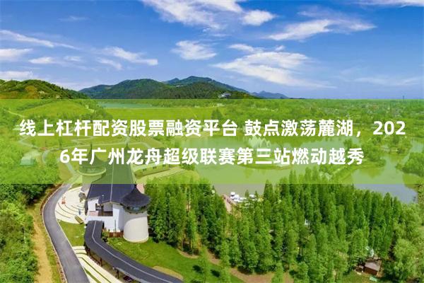 线上杠杆配资股票融资平台 鼓点激荡麓湖，2026年广州龙舟超级联赛第三站燃动越秀
