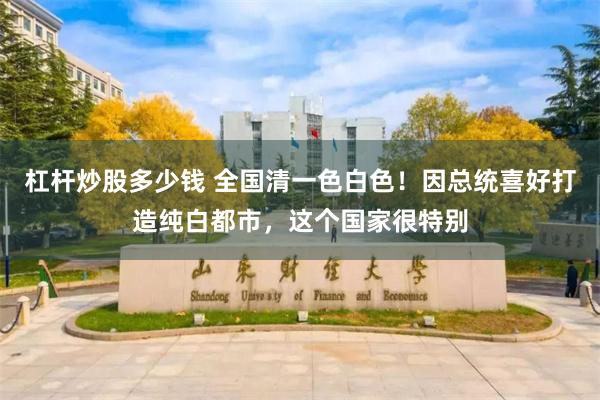 杠杆炒股多少钱 全国清一色白色！因总统喜好打造纯白都市，这个国家很特别