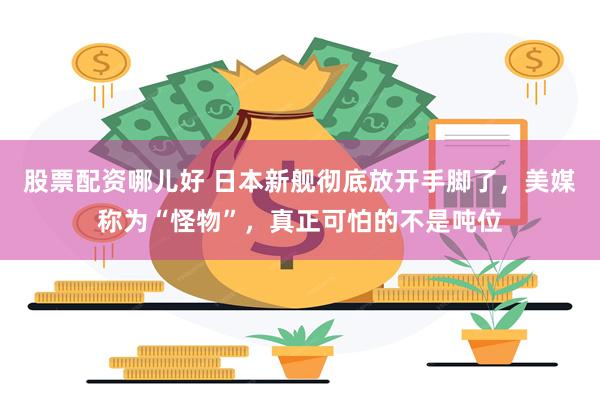 股票配资哪儿好 日本新舰彻底放开手脚了，美媒称为“怪物”，真正可怕的不是吨位