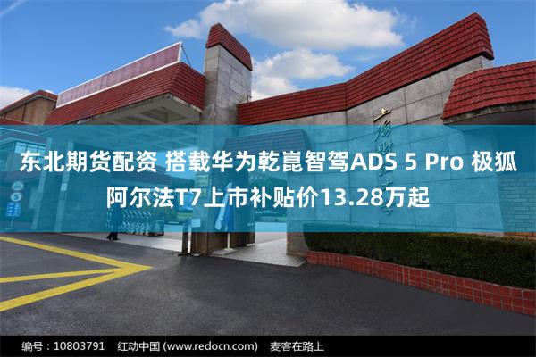 东北期货配资 搭载华为乾崑智驾ADS 5 Pro 极狐阿尔法T7上市补贴价13.28万起