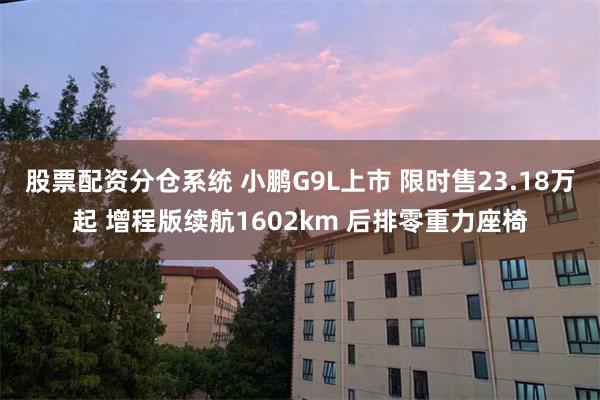 股票配资分仓系统 小鹏G9L上市 限时售23.18万起 增程版续航1602km 后排零重力座椅