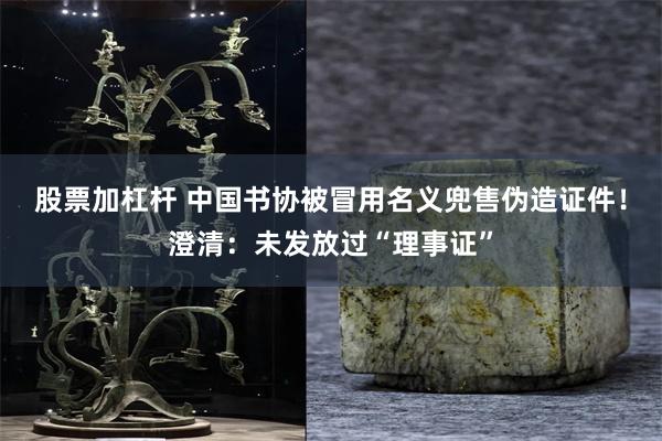 股票加杠杆 中国书协被冒用名义兜售伪造证件！澄清：未发放过“理事证”