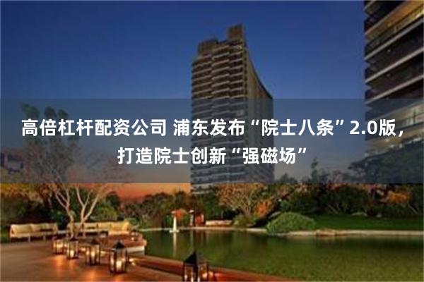 高倍杠杆配资公司 浦东发布“院士八条”2.0版，打造院士创新“强磁场”