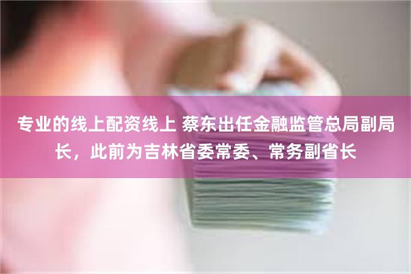 专业的线上配资线上 蔡东出任金融监管总局副局长，此前为吉林省委常委、常务副省长