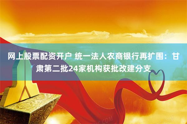 网上股票配资开户 统一法人农商银行再扩围:甘肃第二批24家机构获批改建分支