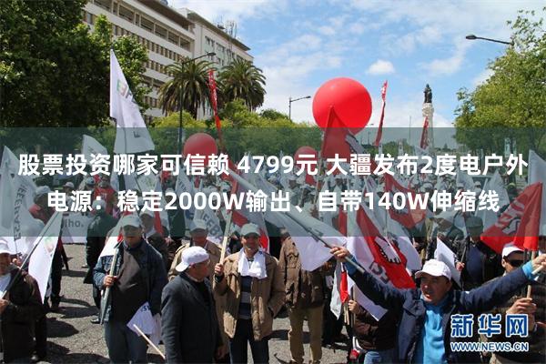 股票投资哪家可信赖 4799元 大疆发布2度电户外电源：稳定2000W输出、自带140W伸缩线