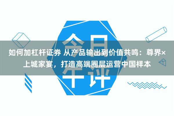 如何加杠杆证券 从产品输出到价值共鸣：尊界×上城家宴，打造高端圈层运营中国样本