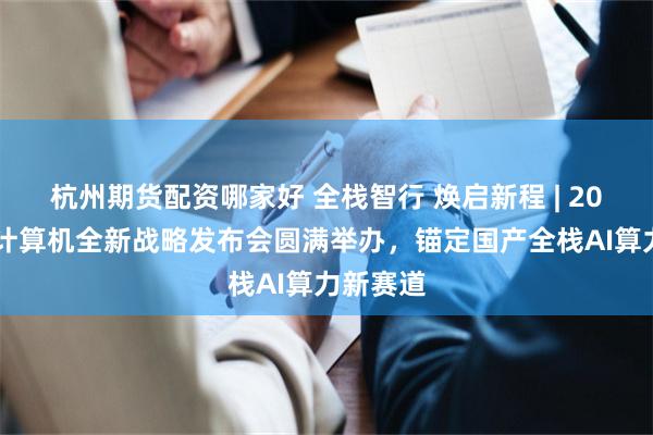杭州期货配资哪家好 全栈智行 焕启新程 | 2026紫光计算机全新战略发布会圆满举办，锚定国产全栈AI算力新赛道