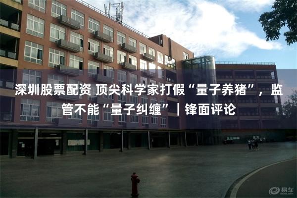 深圳股票配资 顶尖科学家打假“量子养猪”，监管不能“量子纠缠”｜锋面评论