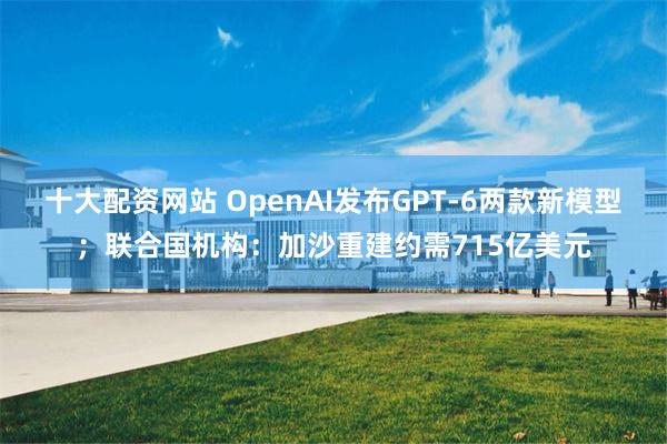 十大配资网站 OpenAI发布GPT-6两款新模型；联合国机构：加沙重建约需715亿美元
