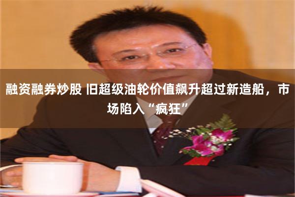 融资融券炒股 旧超级油轮价值飙升超过新造船,市场陷入“疯狂”