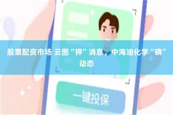股票配资市场 云图“钾”消息,中海油化学“磷”动态