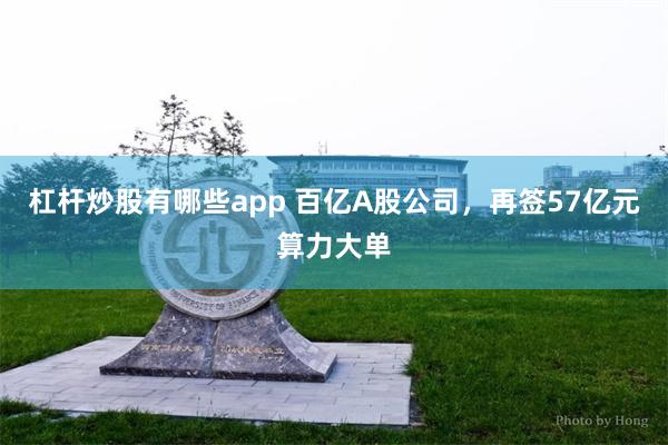 杠杆炒股有哪些app 百亿A股公司，再签57亿元算力大单