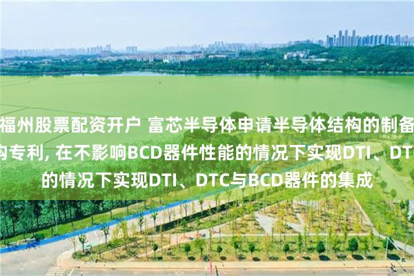 福州股票配资开户 富芯半导体申请半导体结构的制备方法以及半导体结构专利, 在不影响BCD器件性能的情况下实现DTI、DTC与BCD器件的集成
