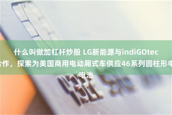 什么叫做加杠杆炒股 LG新能源与indiGOtech合作，探索为美国商用电动厢式车供应46系列圆柱形电池