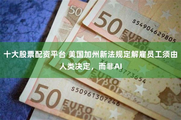 十大股票配资平台 美国加州新法规定解雇员工须由人类决定，而非AI
