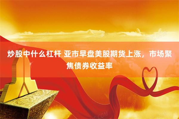 炒股中什么杠杆 亚市早盘美股期货上涨，市场聚焦债券收益率