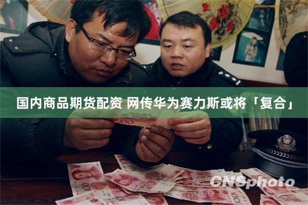 国内商品期货配资 网传华为赛力斯或将「复合」