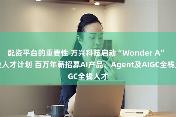 配资平台的重要性 万兴科技启动“Wonder A” 顶尖人才计划 百万年薪招募AI产品、Agent及AIGC全栈人才