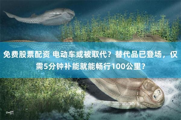 免费股票配资 电动车或被取代？替代品已登场，仅需5分钟补能就能畅行100公里？