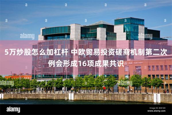 5万炒股怎么加杠杆 中欧贸易投资磋商机制第二次例会形成16项成果共识