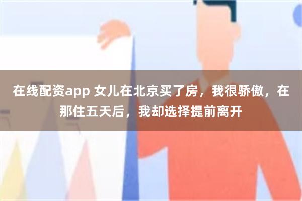 在线配资app 女儿在北京买了房，我很骄傲，在那住五天后，我却选择提前离开