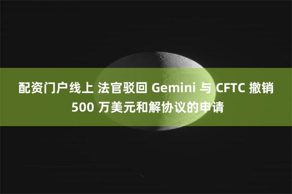 配资门户线上 法官驳回 Gemini 与 CFTC 撤销 500 万美元和解协议的申请