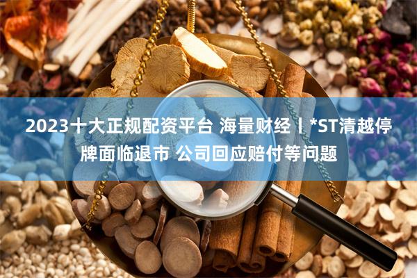 2023十大正规配资平台 海量财经丨*ST清越停牌面临退市 公司回应赔付等问题