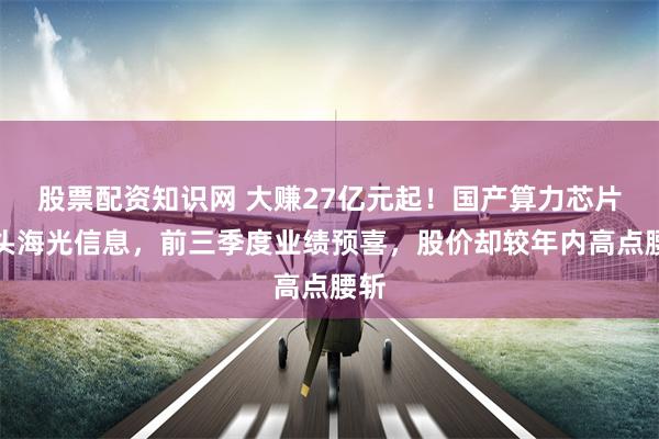 股票配资知识网 大赚27亿元起！国产算力芯片龙头海光信息，前三季度业绩预喜，股价却较年内高点腰斩