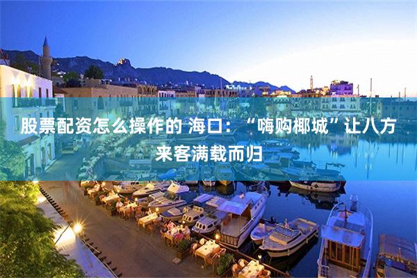 股票配资怎么操作的 海口:“嗨购椰城”让八方来客满载而归