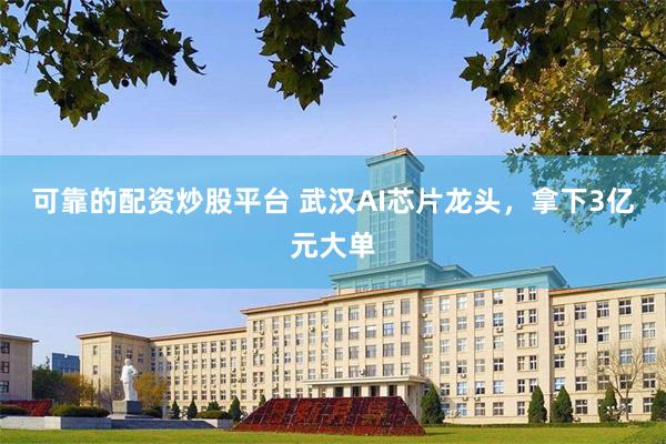 可靠的配资炒股平台 武汉AI芯片龙头，拿下3亿元大单